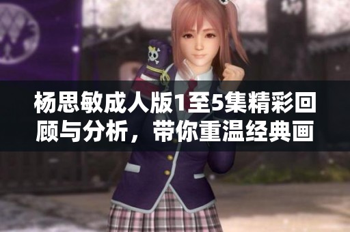 杨思敏成人版1至5集精彩回顾与分析，带你重温经典画面