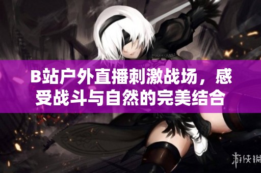 B站户外直播刺激战场，感受战斗与自然的完美结合