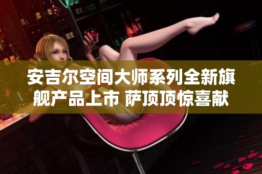 安吉尔空间大师系列全新旗舰产品上市 萨顶顶惊喜献唱共襄盛典