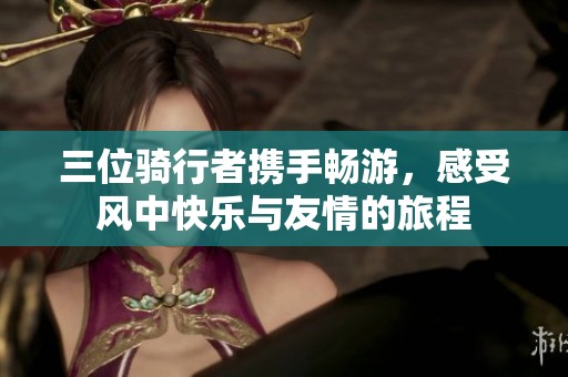 三位骑行者携手畅游，感受风中快乐与友情的旅程