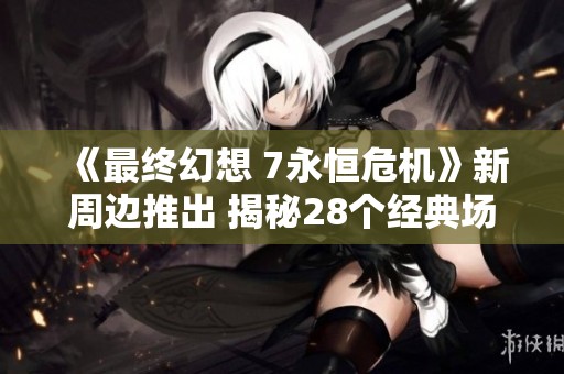 《最终幻想 7永恒危机》新周边推出 揭秘28个经典场景的魅力