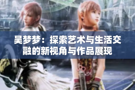 吴梦梦：探索艺术与生活交融的新视角与作品展现