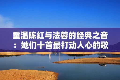重温陈红与法蓉的经典之音：她们十首最打动人心的歌曲回顾