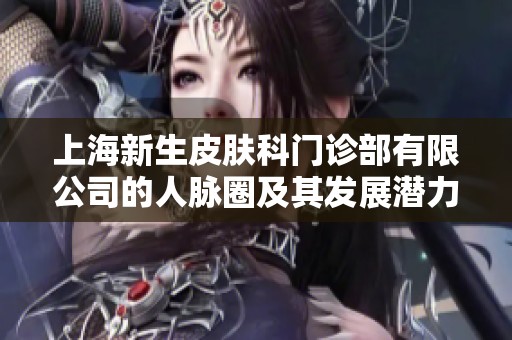 上海新生皮肤科门诊部有限公司的人脉圈及其发展潜力分析