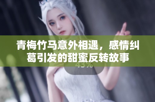 青梅竹马意外相遇，感情纠葛引发的甜蜜反转故事