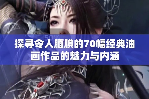 探寻令人腼腆的70幅经典油画作品的魅力与内涵