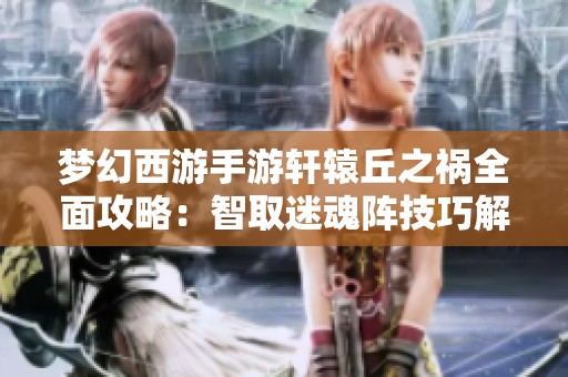 梦幻西游手游轩辕丘之祸全面攻略：智取迷魂阵技巧解析