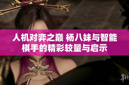 人机对弈之巅 杨八妹与智能棋手的精彩较量与启示