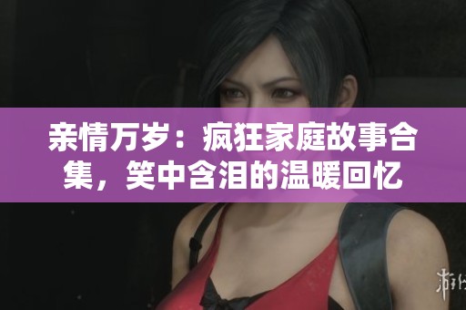 亲情万岁：疯狂家庭故事合集，笑中含泪的温暖回忆