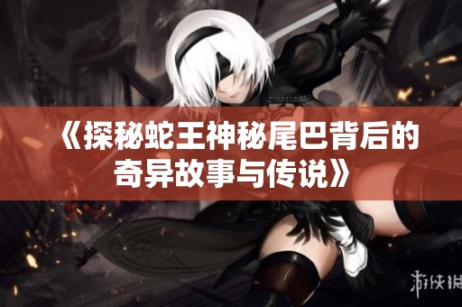 《探秘蛇王神秘尾巴背后的奇异故事与传说》