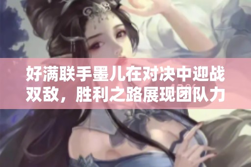 好满联手墨儿在对决中迎战双敌，胜利之路展现团队力量