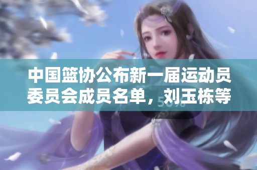 中国篮协公布新一届运动员委员会成员名单，刘玉栋等明星入选