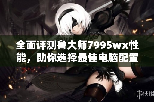全面评测鲁大师7995wx性能，助你选择最佳电脑配置