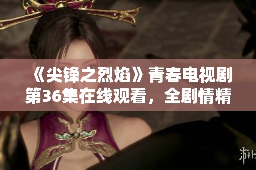 《尖锋之烈焰》青春电视剧第36集在线观看，全剧情精彩回顾与分析