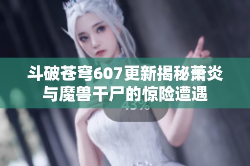 斗破苍穹607更新揭秘萧炎与魔兽干尸的惊险遭遇