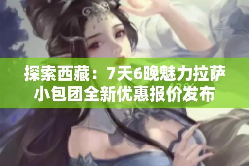 探索西藏：7天6晚魅力拉萨小包团全新优惠报价发布