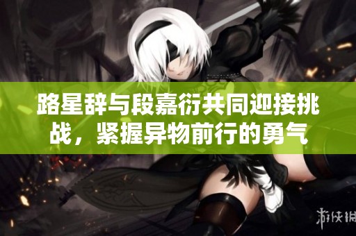 路星辞与段嘉衍共同迎接挑战，紧握异物前行的勇气