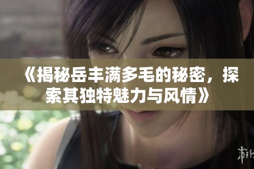 《揭秘岳丰满多毛的秘密，探索其独特魅力与风情》