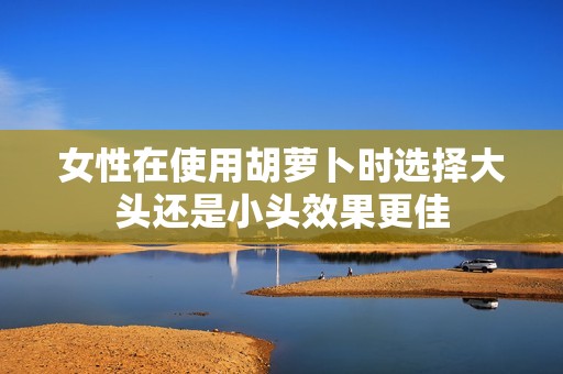 女性在使用胡萝卜时选择大头还是小头效果更佳