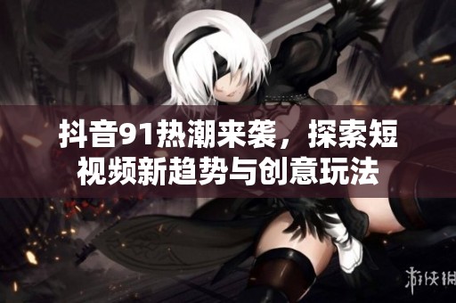 抖音91热潮来袭，探索短视频新趋势与创意玩法