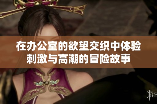 在办公室的欲望交织中体验刺激与高潮的冒险故事