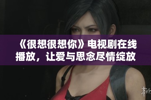 《很想很想你》电视剧在线播放，让爱与思念尽情绽放