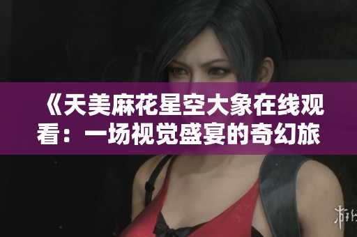 《天美麻花星空大象在线观看：一场视觉盛宴的奇幻旅程》