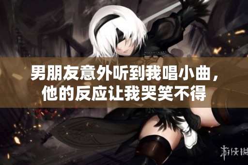 男朋友意外听到我唱小曲，他的反应让我哭笑不得