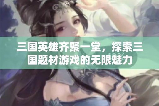 三国英雄齐聚一堂，探索三国题材游戏的无限魅力