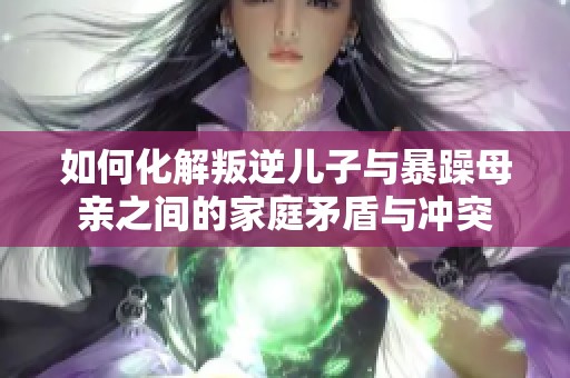 如何化解叛逆儿子与暴躁母亲之间的家庭矛盾与冲突