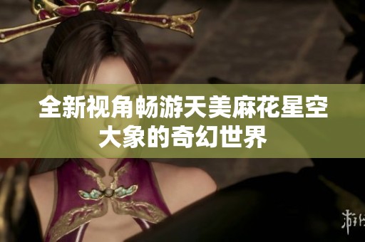 全新视角畅游天美麻花星空大象的奇幻世界