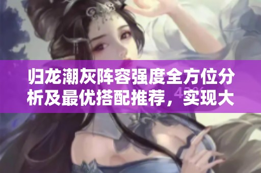 归龙潮灰阵容强度全方位分析及最优搭配推荐，实现大神变身的秘诀揭秘