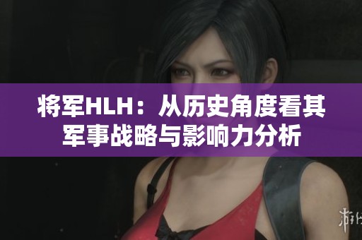 将军HLH：从历史角度看其军事战略与影响力分析