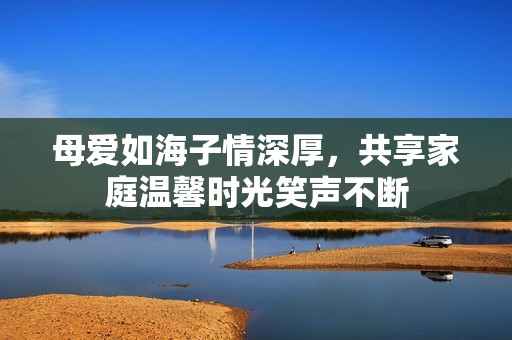 母爱如海子情深厚，共享家庭温馨时光笑声不断