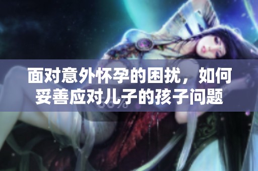 面对意外怀孕的困扰，如何妥善应对儿子的孩子问题
