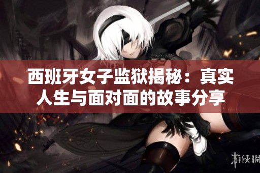 西班牙女子监狱揭秘：真实人生与面对面的故事分享