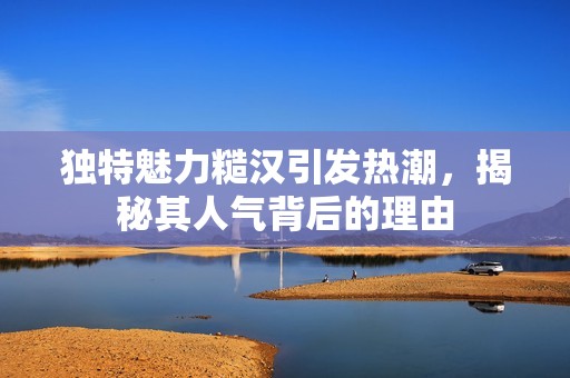 独特魅力糙汉引发热潮，揭秘其人气背后的理由