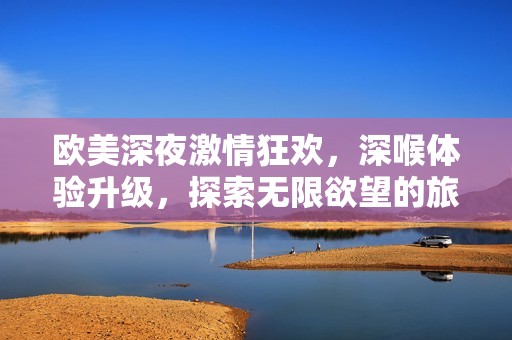 欧美深夜激情狂欢，深喉体验升级，探索无限欲望的旅程