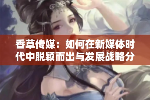 香草传媒：如何在新媒体时代中脱颖而出与发展战略分析