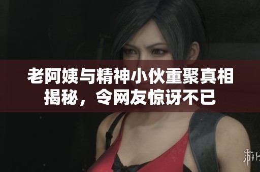 老阿姨与精神小伙重聚真相揭秘，令网友惊讶不已