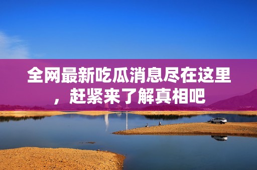 全网最新吃瓜消息尽在这里，赶紧来了解真相吧