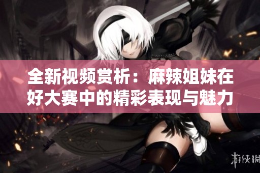 全新视频赏析：麻辣姐妹在好大赛中的精彩表现与魅力尽显