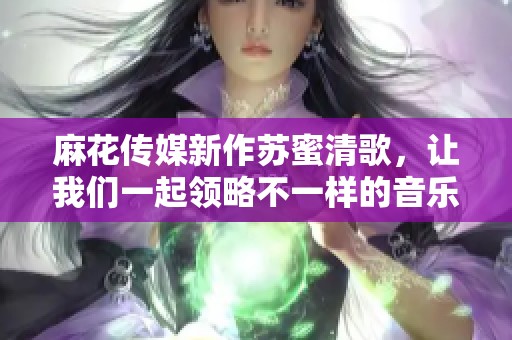 麻花传媒新作苏蜜清歌，让我们一起领略不一样的音乐旅程