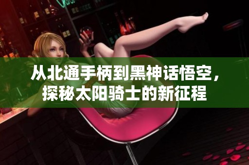 从北通手柄到黑神话悟空，探秘太阳骑士的新征程