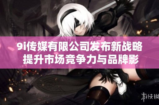 9i传媒有限公司发布新战略 提升市场竞争力与品牌影响力