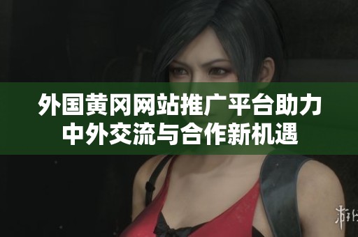 外国黄冈网站推广平台助力中外交流与合作新机遇