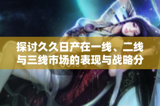 探讨久久日产在一线、二线与三线市场的表现与战略分析