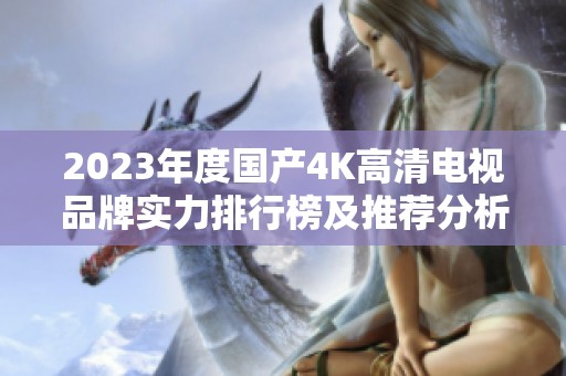 2023年度国产4K高清电视品牌实力排行榜及推荐分析