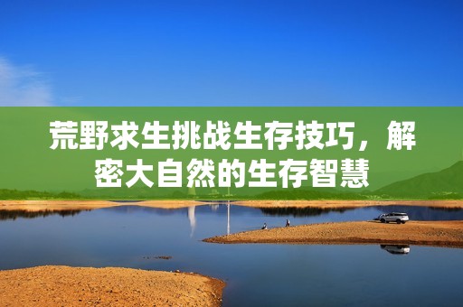 荒野求生挑战生存技巧，解密大自然的生存智慧