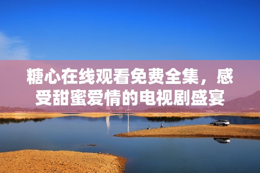 糖心在线观看免费全集，感受甜蜜爱情的电视剧盛宴